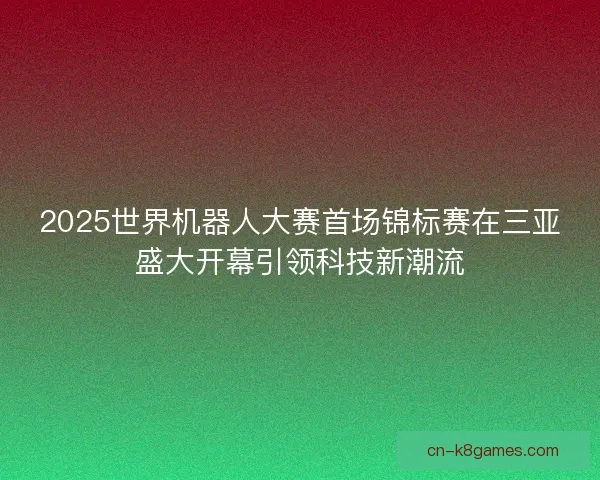 2025世界机器人大赛首场锦标赛在三亚盛大开幕引领科技新潮流