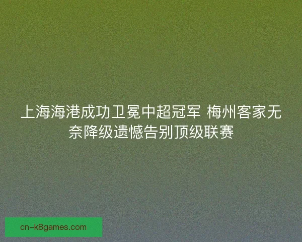上海海港成功卫冕中超冠军 梅州客家无奈降级遗憾告别顶级联赛