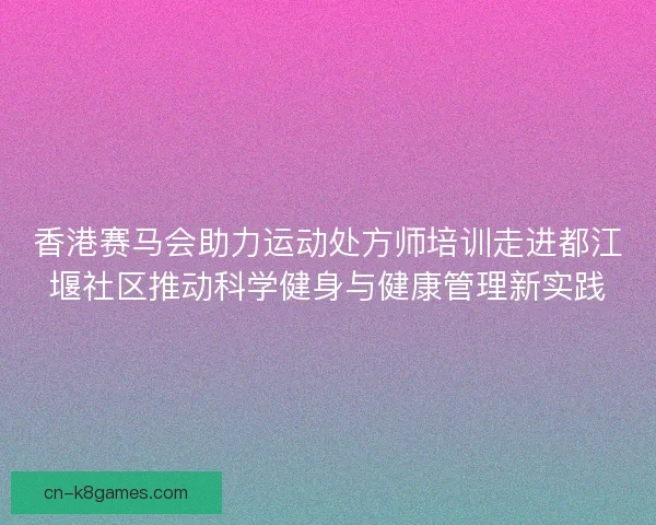 香港赛马会助力运动处方师培训走进都江堰社区推动科学健身与健康管理新实践