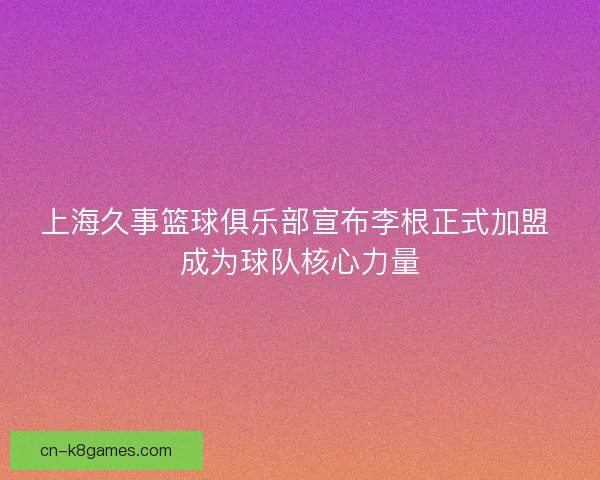上海久事篮球俱乐部宣布李根正式加盟 成为球队核心力量