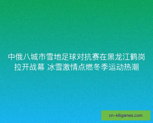 中俄八城市雪地足球对抗赛在黑龙江鹤岗拉开战幕 冰雪激情点燃冬季运动热潮