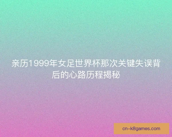 亲历1999年女足世界杯那次关键失误背后的心路历程揭秘